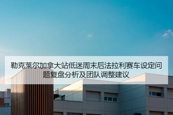 勒克莱尔加拿大站低迷周末后法拉利赛车设定问题复盘分析及团队调整建议