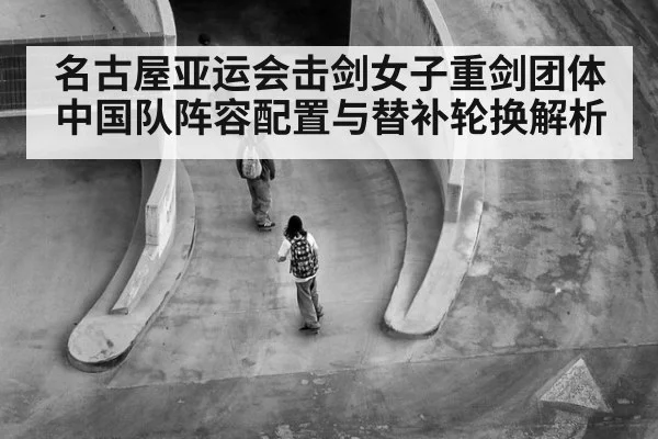 名古屋亚运会击剑女子重剑团体 中国队阵容配置与替补轮换解析